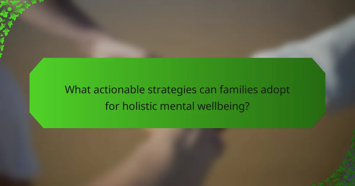 What actionable strategies can families adopt for holistic mental wellbeing?